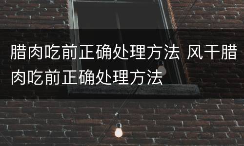 腊肉吃前正确处理方法 风干腊肉吃前正确处理方法