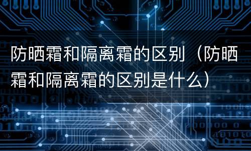 防晒霜和隔离霜的区别（防晒霜和隔离霜的区别是什么）