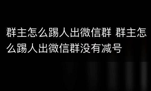 群主怎么踢人出微信群 群主怎么踢人出微信群没有减号