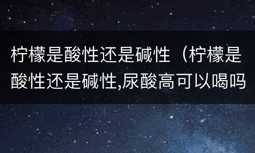 柠檬是酸性还是碱性（柠檬是酸性还是碱性,尿酸高可以喝吗）