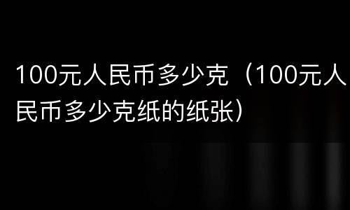 100元人民币多少克（100元人民币多少克纸的纸张）