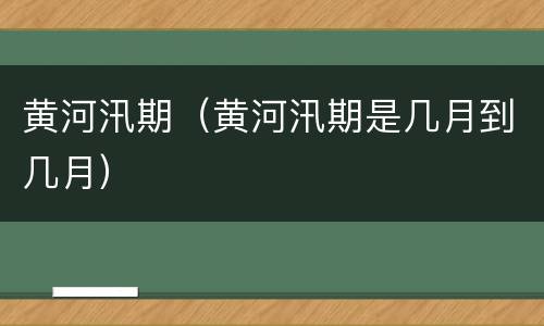 黄河汛期（黄河汛期是几月到几月）