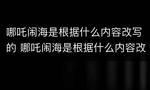 哪吒闹海是根据什么内容改写的 哪吒闹海是根据什么内容改写的作文