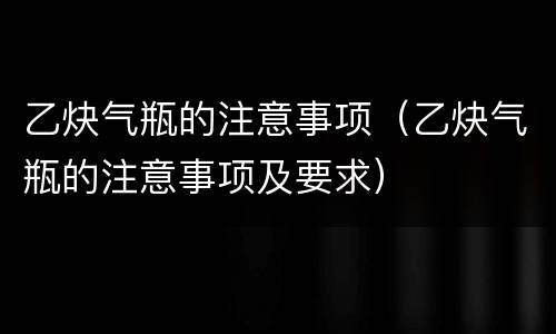 乙炔气瓶的注意事项（乙炔气瓶的注意事项及要求）