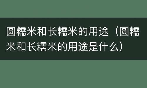 圆糯米和长糯米的用途（圆糯米和长糯米的用途是什么）