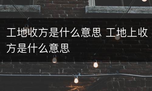 工地收方是什么意思 工地上收方是什么意思