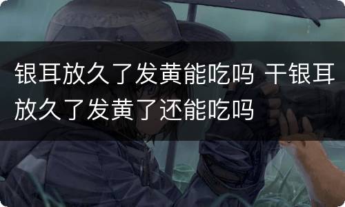 银耳放久了发黄能吃吗 干银耳放久了发黄了还能吃吗