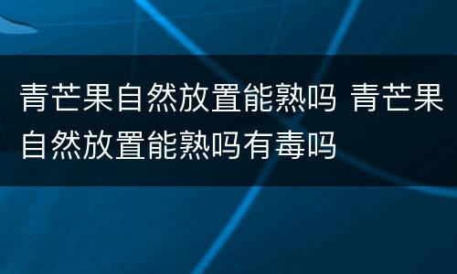 青芒果自然放置能熟吗 青芒果自然放置能熟吗有毒吗