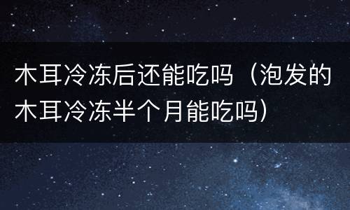 木耳冷冻后还能吃吗（泡发的木耳冷冻半个月能吃吗）
