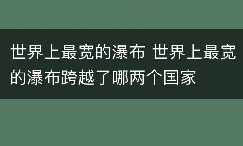 世界上最宽的瀑布 世界上最宽的瀑布跨越了哪两个国家