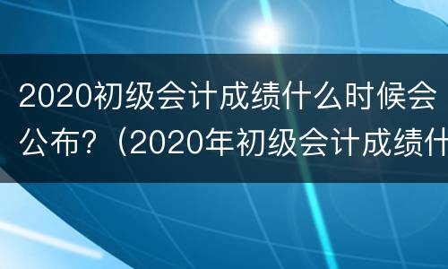 2020初级会计成绩什么时候会公布?（2020年初级会计成绩什么时候可以出来）