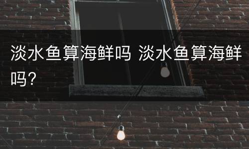 淡水鱼算海鲜吗 淡水鱼算海鲜吗?