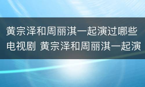 黄宗泽和周丽淇一起演过哪些电视剧 黄宗泽和周丽淇一起演过哪些电视剧啊