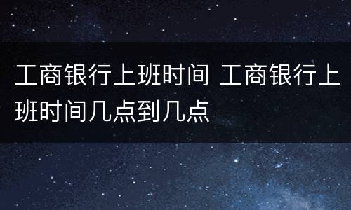 工商银行上班时间 工商银行上班时间几点到几点