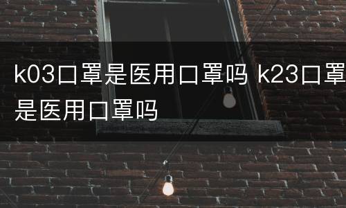 k03口罩是医用口罩吗 k23口罩是医用口罩吗