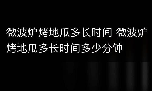 微波炉烤地瓜多长时间 微波炉烤地瓜多长时间多少分钟