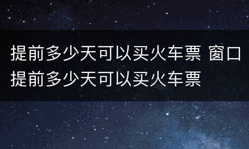 提前多少天可以买火车票 窗口提前多少天可以买火车票