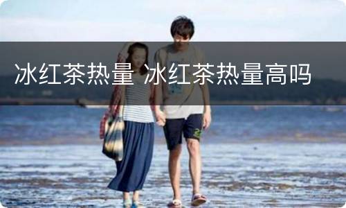 冰红茶热量 冰红茶热量高吗