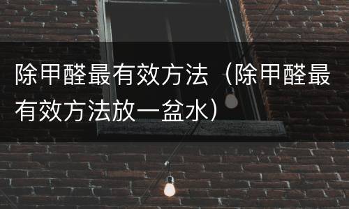 除甲醛最有效方法（除甲醛最有效方法放一盆水）