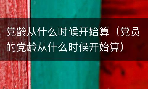 党龄从什么时候开始算（党员的党龄从什么时候开始算）