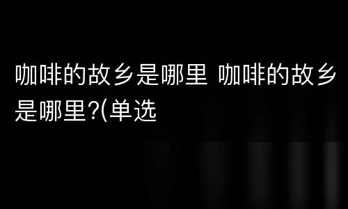 咖啡的故乡是哪里 咖啡的故乡是哪里?(单选