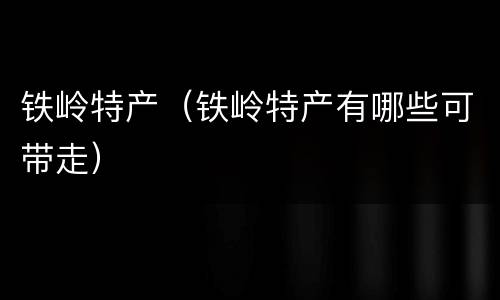铁岭特产（铁岭特产有哪些可带走）