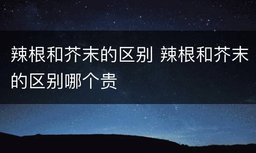 辣根和芥末的区别 辣根和芥末的区别哪个贵