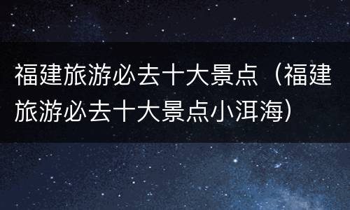 福建旅游必去十大景点（福建旅游必去十大景点小洱海）