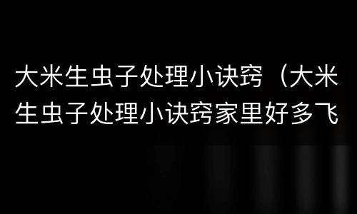 大米生虫子处理小诀窍（大米生虫子处理小诀窍家里好多飞虫）