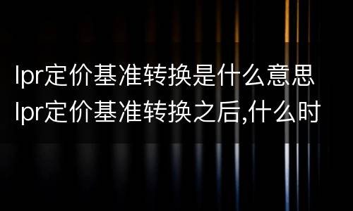 lpr定价基准转换是什么意思 lpr定价基准转换之后,什么时候执行新利率