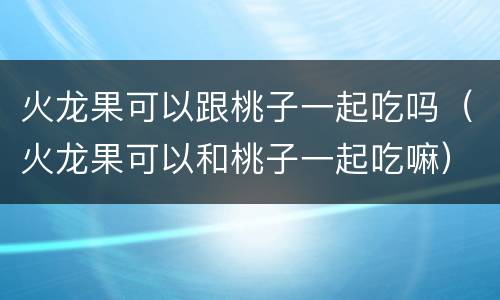 火龙果可以跟桃子一起吃吗（火龙果可以和桃子一起吃嘛）