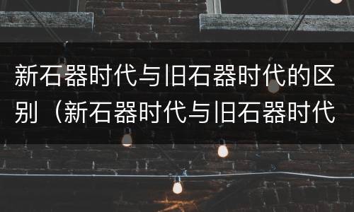 新石器时代与旧石器时代的区别（新石器时代与旧石器时代的区别是什么）