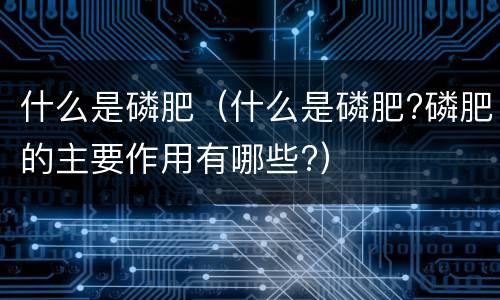 什么是磷肥（什么是磷肥?磷肥的主要作用有哪些?）