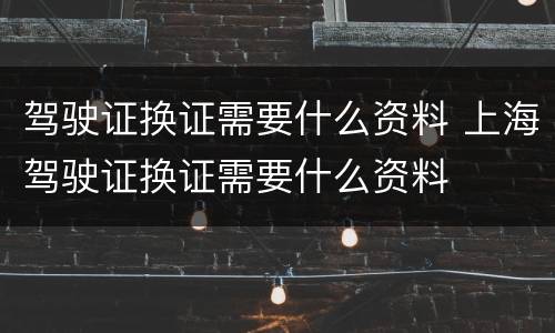 驾驶证换证需要什么资料 上海驾驶证换证需要什么资料