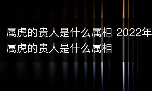 属虎的贵人是什么属相 2022年属虎的贵人是什么属相