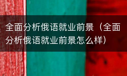 全面分析俄语就业前景（全面分析俄语就业前景怎么样）