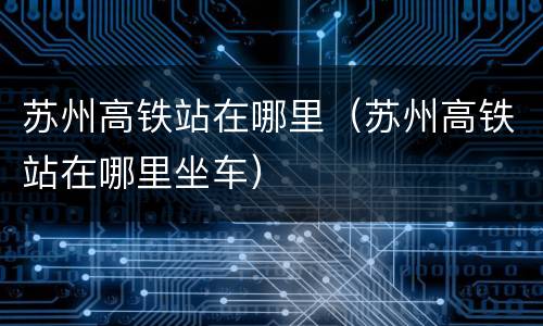 苏州高铁站在哪里（苏州高铁站在哪里坐车）