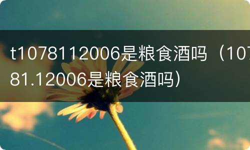 t1078112006是粮食酒吗（10781.12006是粮食酒吗）