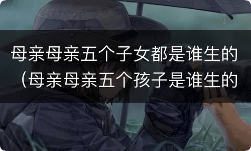 母亲母亲五个子女都是谁生的（母亲母亲五个孩子是谁生的）