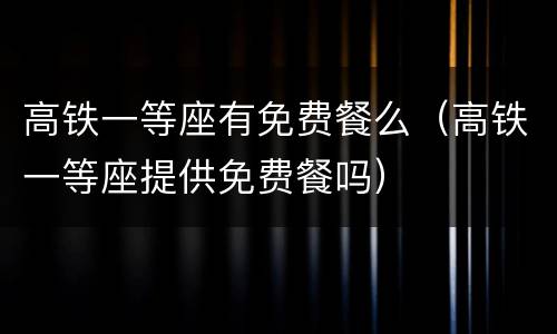 高铁一等座有免费餐么（高铁一等座提供免费餐吗）