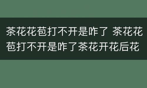 茶花花苞打不开是咋了 茶花花苞打不开是咋了茶花开花后花朵发焉