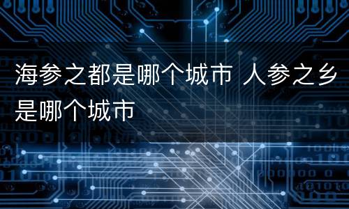 海参之都是哪个城市 人参之乡是哪个城市