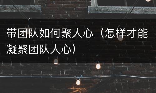 带团队如何聚人心（怎样才能凝聚团队人心）