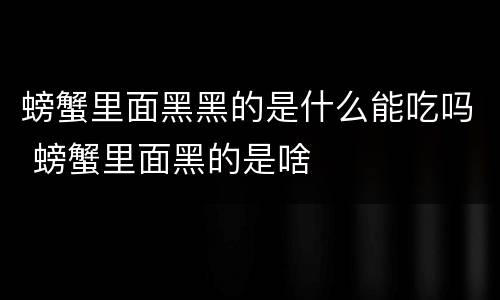 螃蟹里面黑黑的是什么能吃吗 螃蟹里面黑的是啥