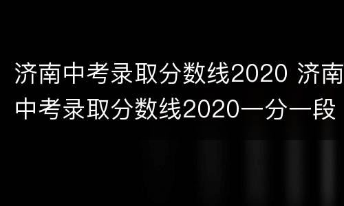 济南中考录取分数线2020 济南中考录取分数线2020一分一段表