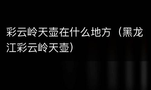 彩云岭天壶在什么地方（黑龙江彩云岭天壶）
