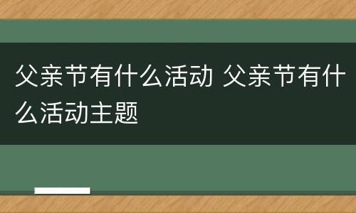 父亲节有什么活动 父亲节有什么活动主题