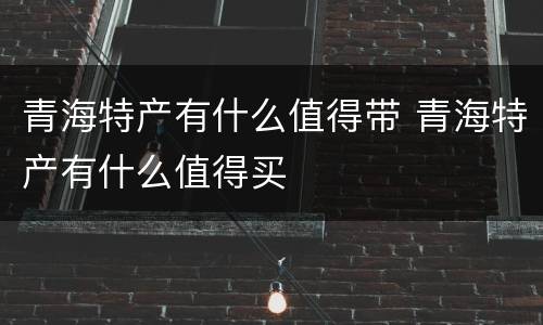 青海特产有什么值得带 青海特产有什么值得买