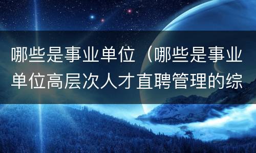 哪些是事业单位（哪些是事业单位高层次人才直聘管理的综合管理部门）