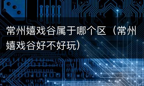 常州嬉戏谷属于哪个区（常州嬉戏谷好不好玩）